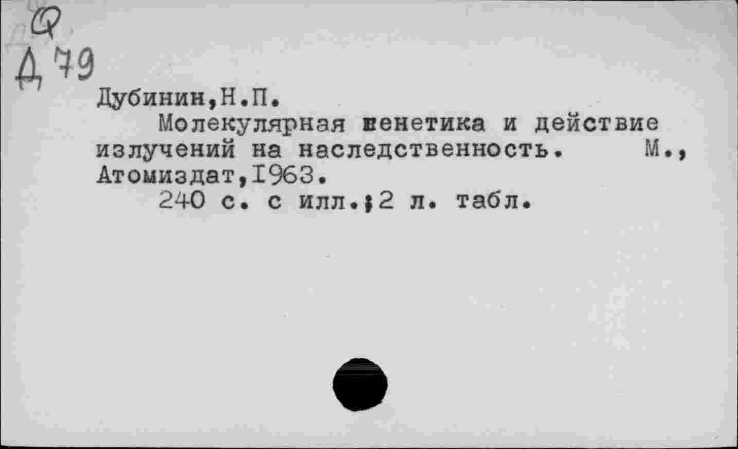 ﻿у
№
Дубинин,Н.П.
Молекулярная венетика и действие излучений на наследственность. М., Атомиздат,1963.
240 с. с илл.>2 л. табл.